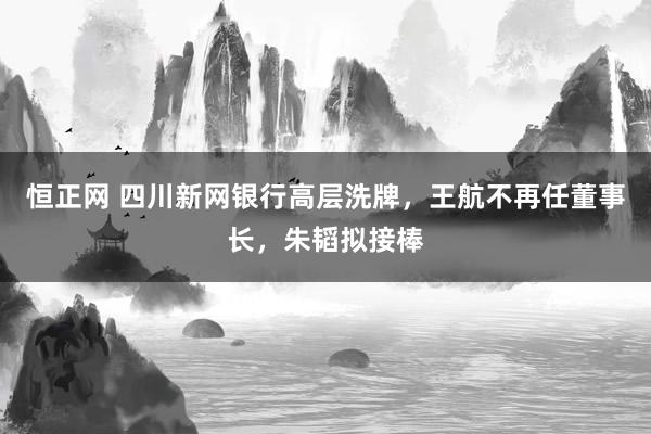 恒正网 四川新网银行高层洗牌，王航不再任董事长，朱韬拟接棒