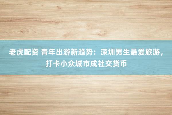 老虎配资 青年出游新趋势：深圳男生最爱旅游，打卡小众城市成社交货币
