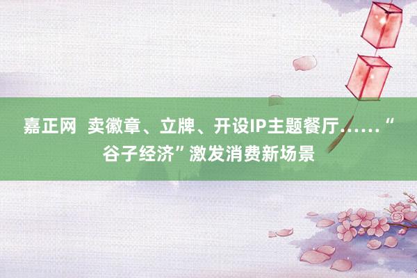 嘉正网  卖徽章、立牌、开设IP主题餐厅……“谷子经济”激发消费新场景
