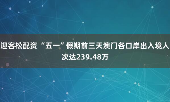 迎客松配资 “五一”假期前三天澳门各口岸出入境人次达239.48万