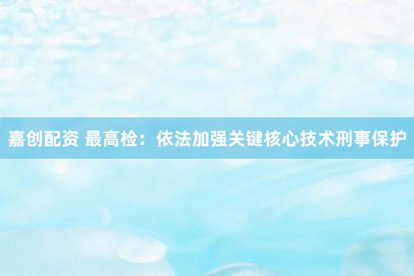 嘉创配资 最高检：依法加强关键核心技术刑事保护