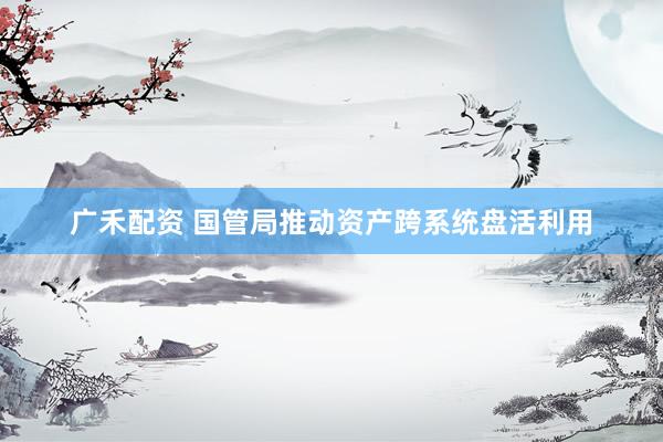 广禾配资 国管局推动资产跨系统盘活利用