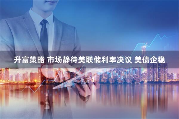 升富策略 市场静待美联储利率决议 美债企稳