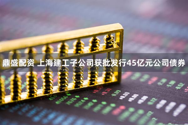 鼎盛配资 上海建工子公司获批发行45亿元公司债券