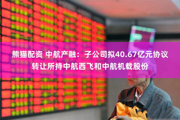 熊猫配资 中航产融：子公司拟40.67亿元协议转让所持中航西飞和中航机载股份