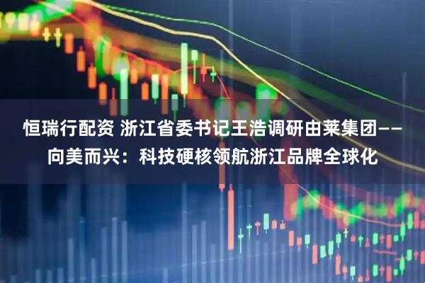 恒瑞行配资 浙江省委书记王浩调研由莱集团——向美而兴：科技硬核领航浙江品牌全球化