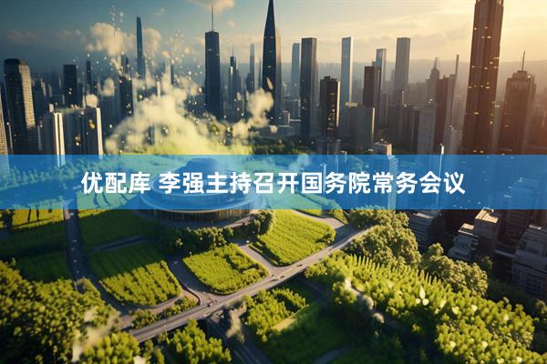 优配库 李强主持召开国务院常务会议