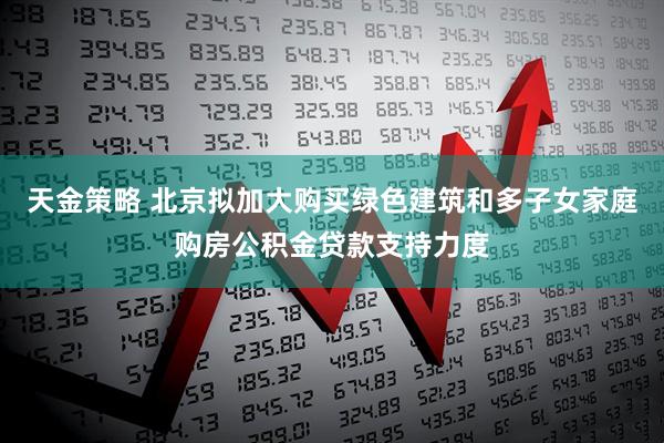 天金策略 北京拟加大购买绿色建筑和多子女家庭购房公积金贷款支持力度