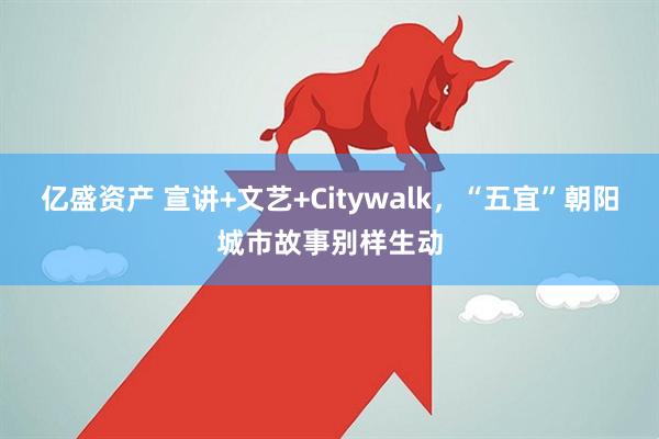亿盛资产 宣讲+文艺+Citywalk，“五宜”朝阳城市故事别样生动