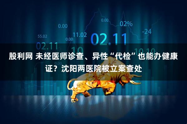 股利网 未经医师诊查、异性“代检”也能办健康证？沈阳两医院被立案查处