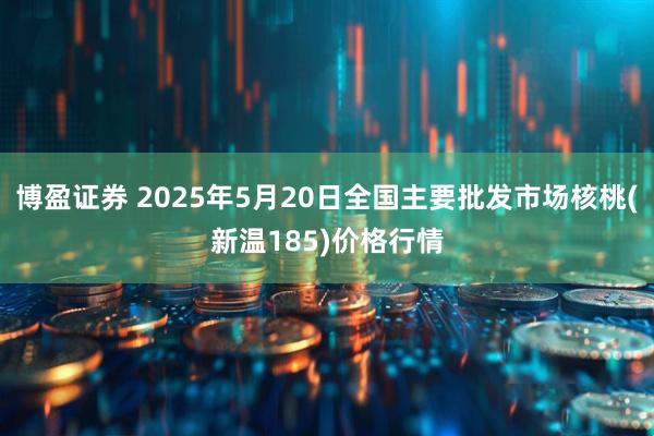 博盈证券 2025年5月20日全国主要批发市场核桃(新温185)价格行情