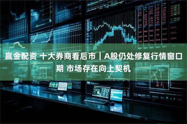 赢金配资 十大券商看后市｜A股仍处修复行情窗口期 市场存在向上契机