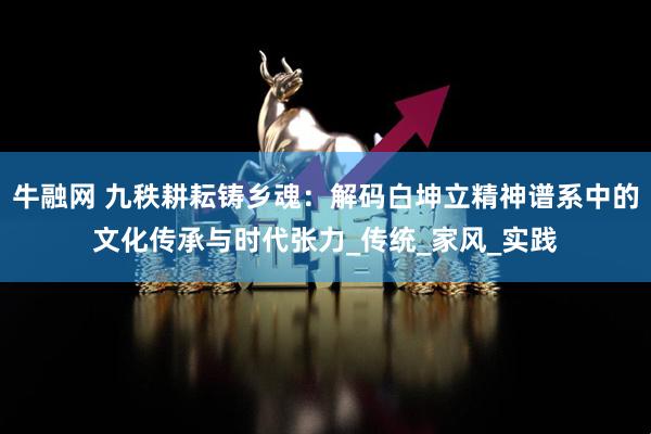 牛融网 九秩耕耘铸乡魂：解码白坤立精神谱系中的文化传承与时代张力_传统_家风_实践