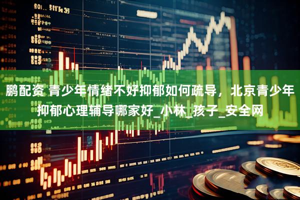 鹏配资 青少年情绪不好抑郁如何疏导，北京青少年抑郁心理辅导哪家好_小林_孩子_安全网