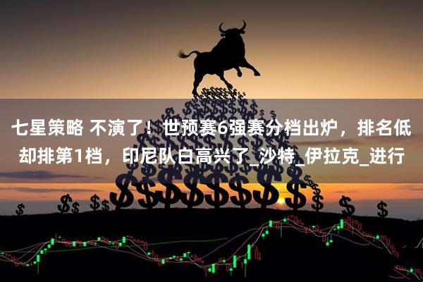七星策略 不演了！世预赛6强赛分档出炉，排名低却排第1档，印尼队白高兴了_沙特_伊拉克_进行