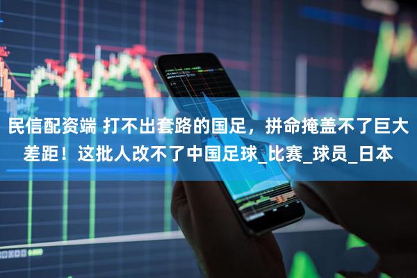 民信配资端 打不出套路的国足，拼命掩盖不了巨大差距！这批人改不了中国足球_比赛_球员_日本