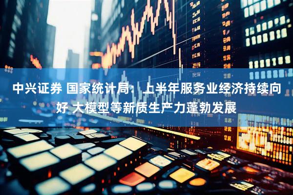中兴证券 国家统计局：上半年服务业经济持续向好 大模型等新质生产力蓬勃发展