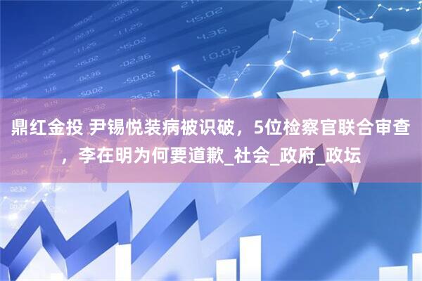 鼎红金投 尹锡悦装病被识破，5位检察官联合审查，李在明为何要道歉_社会_政府_政坛