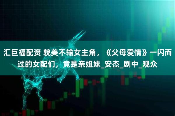 汇巨福配资 貌美不输女主角，《父母爱情》一闪而过的女配们，竟是亲姐妹_安杰_剧中_观众